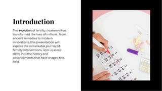 Introduction
Introduction
The evolution of fertility treatment has
transformed the lives of millions. From
ancient remedies to modern
innovations, this presentation will
explore the remarkable journey of
fertility interventions. Join us as we
delve into the history and
advancements that have shaped this
ﬁeld.
The evolution of fertility treatment has
transformed the lives of millions. From
ancient remedies to modern
innovations, this presentation will
explore the remarkable journey of
fertility interventions. Join us as we
delve into the history and
advancements that have shaped this
ﬁeld.
 