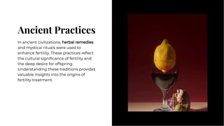 Ancient Practices
Ancient Practices
In ancient civilizations, herbal remedies
and mystical rituals were used to
enhance fertility. These practices reﬂect
the cultural signiﬁcance of fertility and
the deep desire for offspring.
Understanding these traditions provides
valuable insights into the origins of
fertility treatment.
In ancient civilizations, herbal remedies
and mystical rituals were used to
enhance fertility. These practices reﬂect
the cultural signiﬁcance of fertility and
the deep desire for offspring.
Understanding these traditions provides
valuable insights into the origins of
fertility treatment.
 