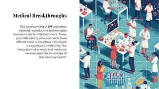 Medical Breakthroughs
Medical Breakthroughs
The development of IVF and other
assisted reproductive technologies
revolutionized fertility treatment. These
groundbreaking advancements have
offered hope to countless individuals
struggling with infertility. The
integration of science and medicine
has reshaped the landscape of
reproductive health.
The development of IVF and other
assisted reproductive technologies
revolutionized fertility treatment. These
groundbreaking advancements have
offered hope to countless individuals
struggling with infertility. The
integration of science and medicine
has reshaped the landscape of
reproductive health.
 