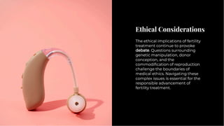 Ethical Considerations
Ethical Considerations
The ethical implications of fertility
treatment continue to provoke
debate. Questions surrounding
genetic manipulation, donor
conception, and the
commodiﬁcation of reproduction
challenge the boundaries of
medical ethics. Navigating these
complex issues is essential for the
responsible advancement of
fertility treatment.
The ethical implications of fertility
treatment continue to provoke
debate. Questions surrounding
genetic manipulation, donor
conception, and the
commodiﬁcation of reproduction
challenge the boundaries of
medical ethics. Navigating these
complex issues is essential for the
responsible advancement of
fertility treatment.
 