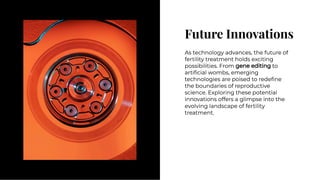 Future Innovations
Future Innovations
As technology advances, the future of
fertility treatment holds exciting
possibilities. From gene editing to
artiﬁcial wombs, emerging
technologies are poised to redeﬁne
the boundaries of reproductive
science. Exploring these potential
innovations offers a glimpse into the
evolving landscape of fertility
treatment.
As technology advances, the future of
fertility treatment holds exciting
possibilities. From gene editing to
artiﬁcial wombs, emerging
technologies are poised to redeﬁne
the boundaries of reproductive
science. Exploring these potential
innovations offers a glimpse into the
evolving landscape of fertility
treatment.
 