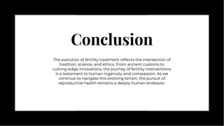 Conclusion
Conclusion
The evolution of fertility treatment reﬂects the intersection of
tradition, science, and ethics. From ancient customs to
cutting-edge innovations, the journey of fertility interventions
is a testament to human ingenuity and compassion. As we
continue to navigate this evolving terrain, the pursuit of
reproductive health remains a deeply human endeavor.
The evolution of fertility treatment reﬂects the intersection of
tradition, science, and ethics. From ancient customs to
cutting-edge innovations, the journey of fertility interventions
is a testament to human ingenuity and compassion. As we
continue to navigate this evolving terrain, the pursuit of
reproductive health remains a deeply human endeavor.
 