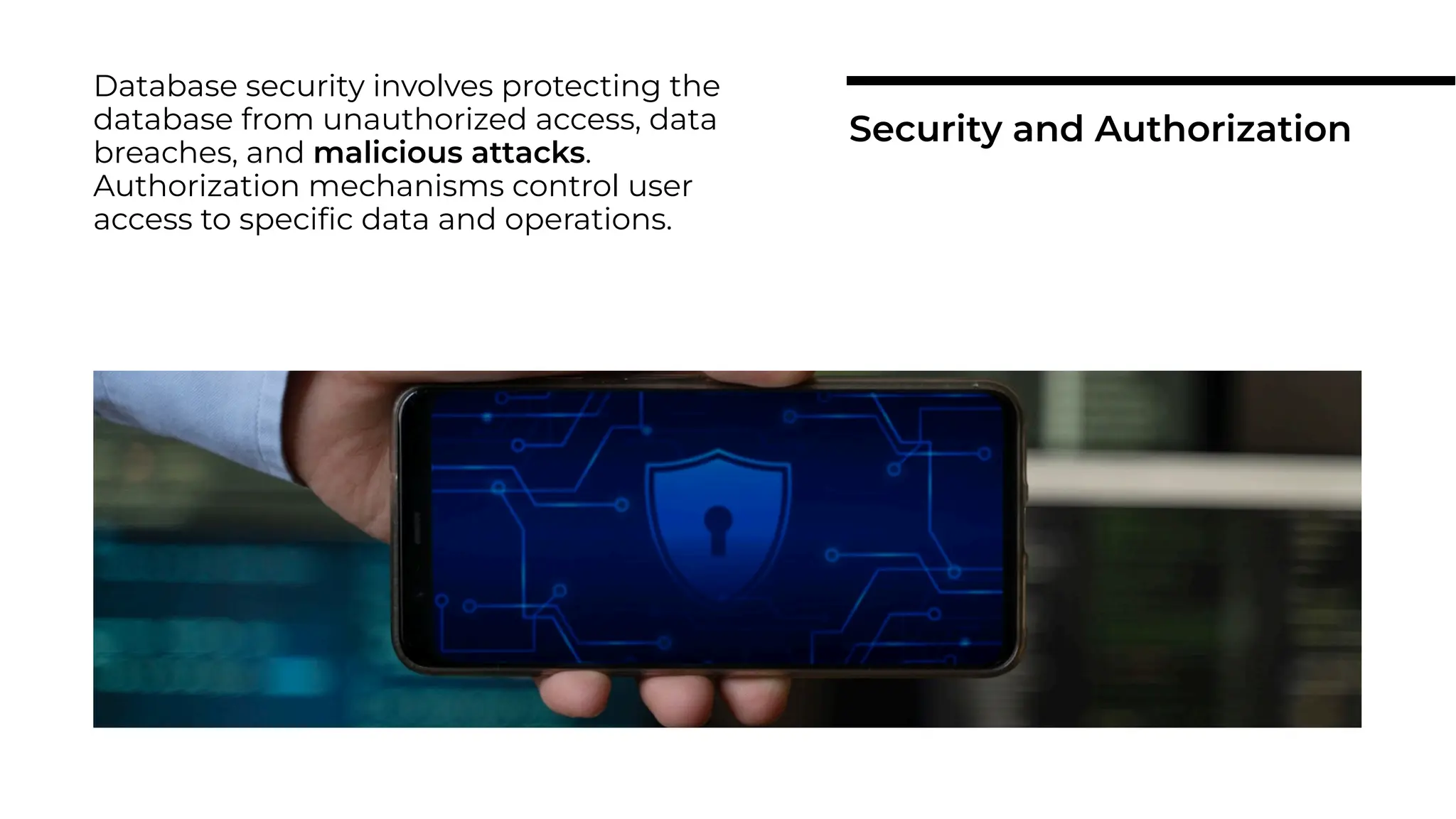 Database security involves protecting the
database from unauthorized access, data
breaches, and malicious attacks.
Authorization mechanisms control user
access to speciﬁc data and operations.
Security and Authorization
 