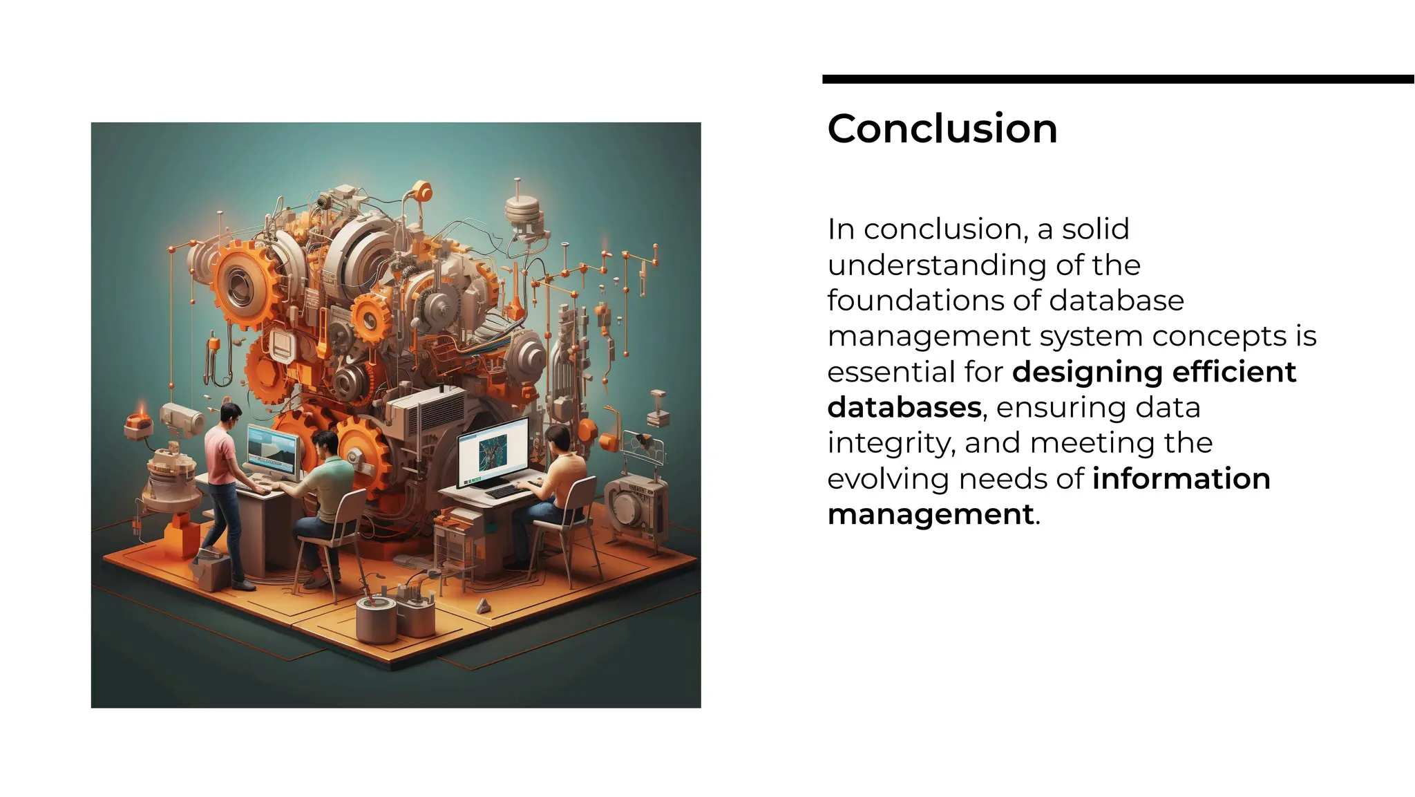 In conclusion, a solid
understanding of the
foundations of database
management system concepts is
essential for designing efﬁcient
databases, ensuring data
integrity, and meeting the
evolving needs of information
management.
Conclusion
 
