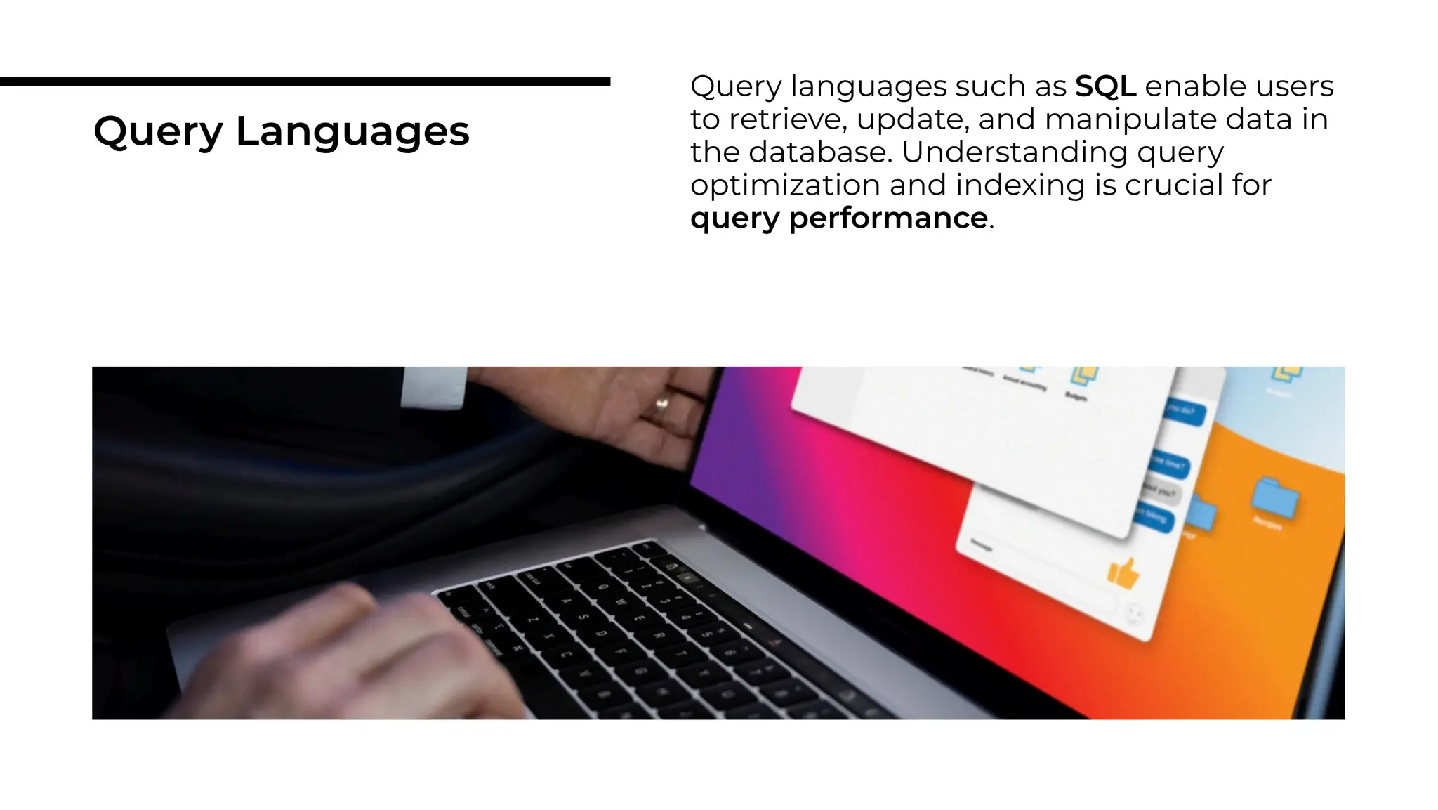 Query Languages
Query languages such as SQL enable users
to retrieve, update, and manipulate data in
the database. Understanding query
optimization and indexing is crucial for
query performance.
 