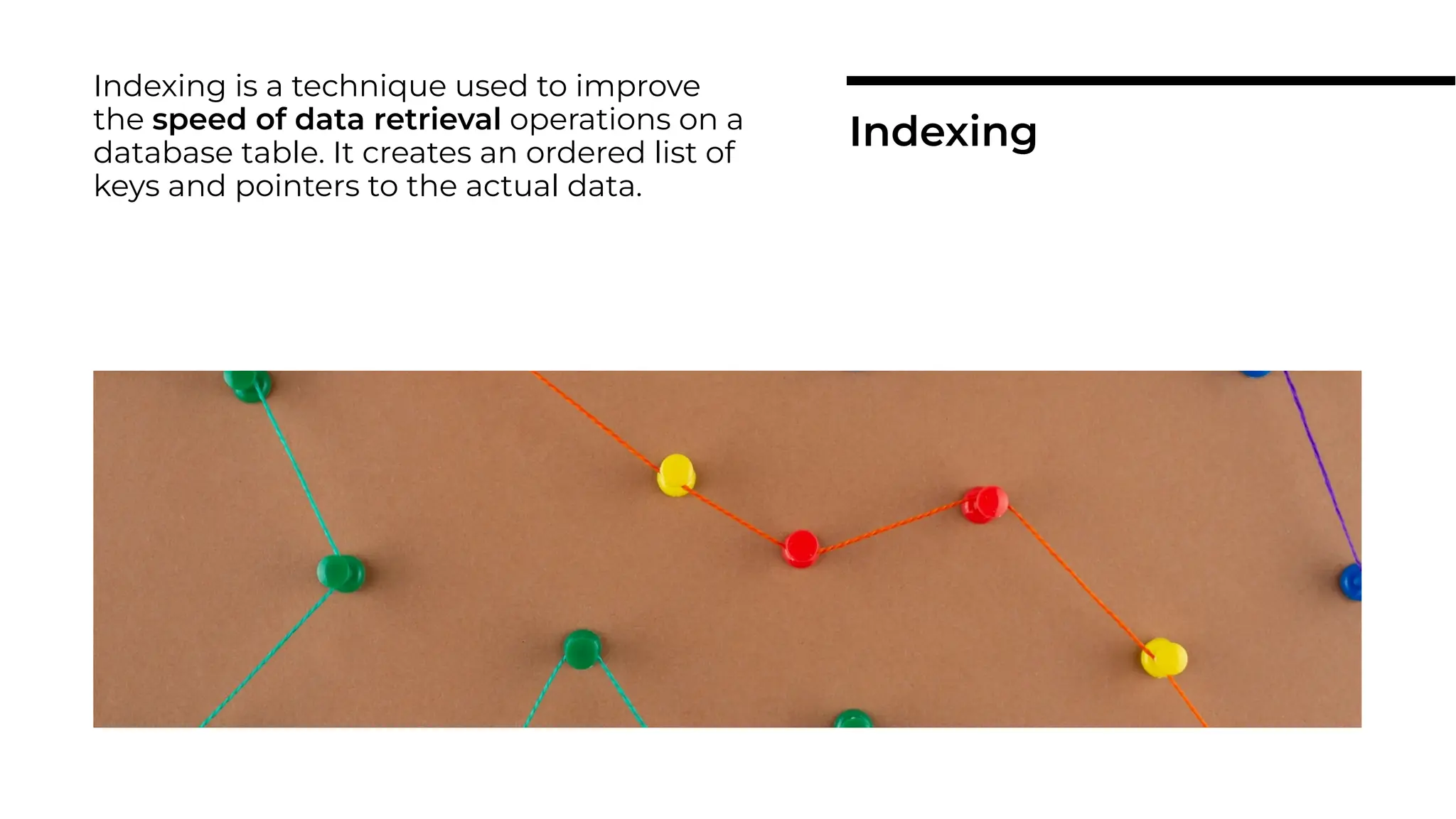 Indexing is a technique used to improve
the speed of data retrieval operations on a
database table. It creates an ordered list of
keys and pointers to the actual data.
Indexing
 