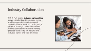 MIT-WPU's strong industry partnerships
provide students with exposure to real-
world engineering challenges and
opportunities to work on cutting-edge
projects.Through collaborations with
leading companies,students develop
practical skills and gain insights into
industry trends and best practices.
Industry Collaboration