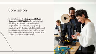 In conclusion,the Integrated B.T
ech
Program at MIT-WPU offers a forward-
thinking approach to mechanical
engineering education,equipping
students with the knowledge, skills, and
industry exposure needed to thrive in a
rapidly evolving engineering landscape.
Thank you for your attention.
Conclusion
 