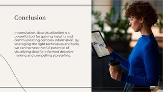 In conclusion, data visualization is a
powerful tool for gaining insights and
communicating complex information. By
leveraging the right techniques and tools,
we can harness the full potential of
visualizing data for informed decision-
making and compelling storytelling.
In conclusion, data visualization is a
powerful tool for gaining insights and
communicating complex information. By
leveraging the right techniques and tools,
we can harness the full potential of
visualizing data for informed decision-
making and compelling storytelling.
Conclusion
Conclusion
 