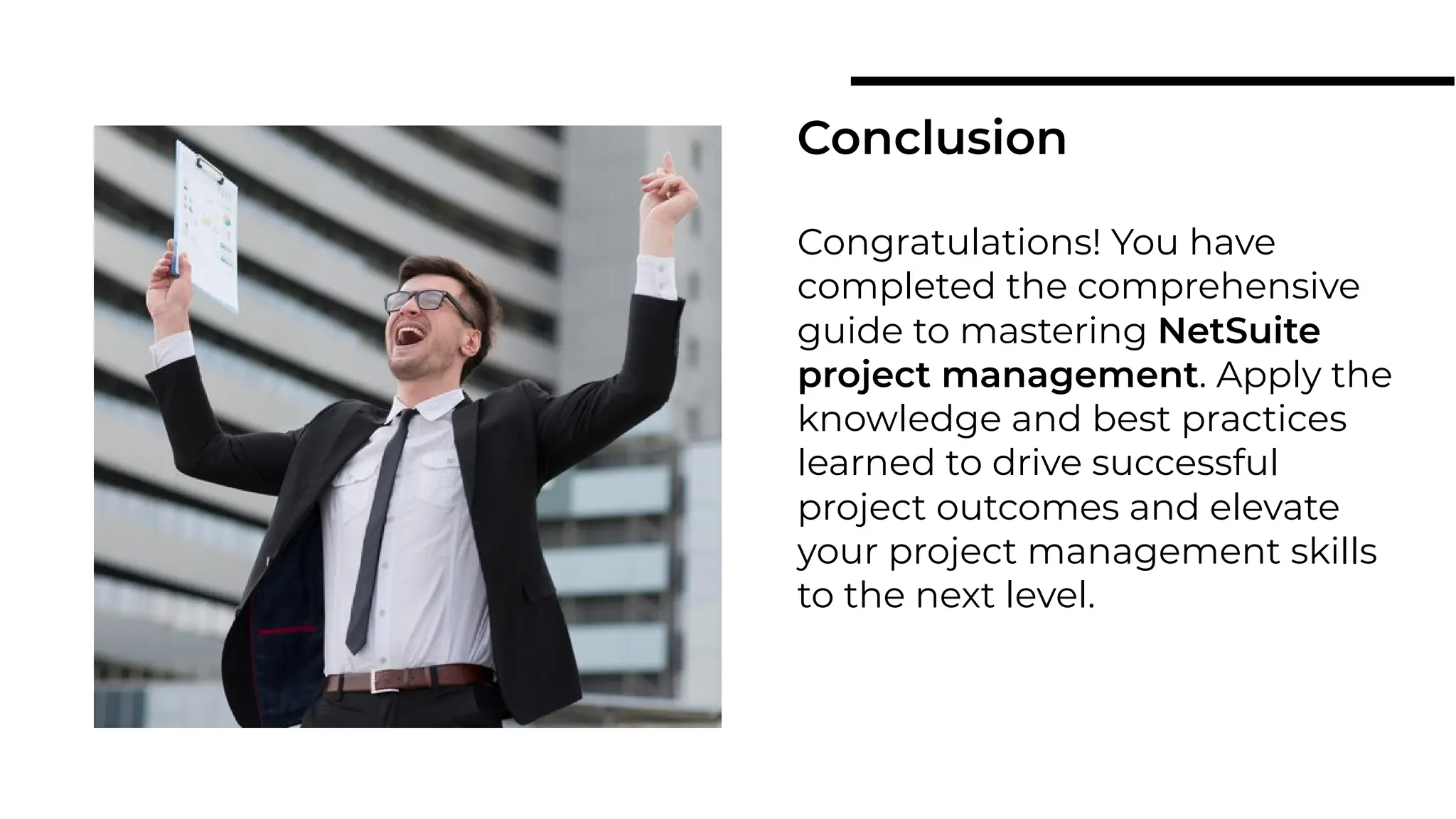Congratulations! You have
completed the comprehensive
guide to mastering NetSuite
project management. Apply the
knowledge and best practices
learned to drive successful
project outcomes and elevate
your project management skills
to the next level.
Conclusion
 