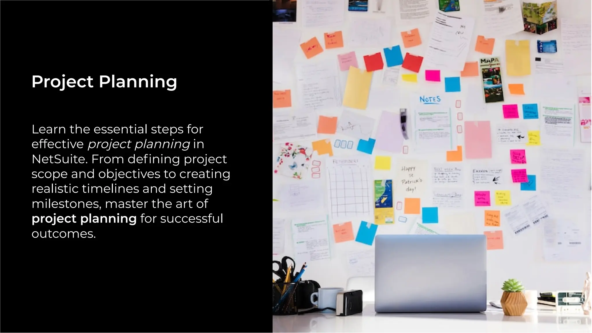 Learn the essential steps for
effective project planning in
NetSuite. From deﬁning project
scope and objectives to creating
realistic timelines and setting
milestones, master the art of
project planning for successful
outcomes.
Project Planning
 