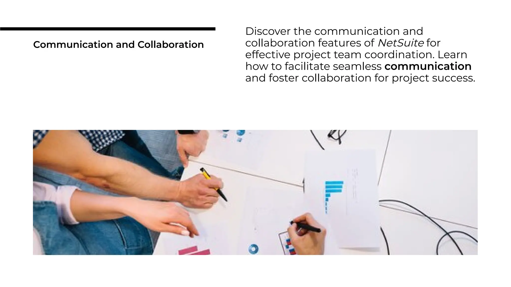Communication and Collaboration
Discover the communication and
collaboration features of NetSuite for
effective project team coordination. Learn
how to facilitate seamless communication
and foster collaboration for project success.
 