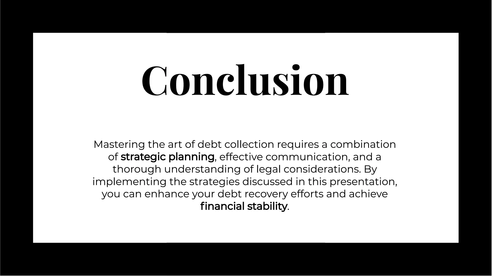 Conclusion
Conclusion
Mastering the art of debt collection requires a combination
of strategic planning, effective communication, and a
thorough understanding of legal considerations. By
implementing the strategies discussed in this presentation,
you can enhance your debt recovery efforts and achieve
ﬁnancial stability.
Mastering the art of debt collection requires a combination
of strategic planning, effective communication, and a
thorough understanding of legal considerations. By
implementing the strategies discussed in this presentation,
you can enhance your debt recovery efforts and achieve
ﬁnancial stability.
 