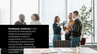 Employee relations is the
process of managing the
relationship between
employees and the
organization. It involves
creating a positive work
environment, resolving
conflicts, and promoting
employee engagement and
retention.
 