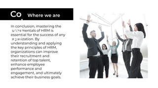 In conclusion, mastering the
fundamentals of HRM is
essential for the success of any
organization. By
understanding and applying
the key principles of HRM,
organizations can improve
their recruitment and
retention of top talent,
enhance employee
performance and
engagement, and ultimately
achieve their business goals.
Co
ncl
usi
on
Where we are
 