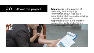 Jo
b
An
aly
sis
About the project Job analysis is the process of
collecting and analyzing
information about jobs in an
organization. It involves identifying
the tasks, duties, and
responsibilities of a job and the
knowledge, skills, and abilities
required to perform it.
 