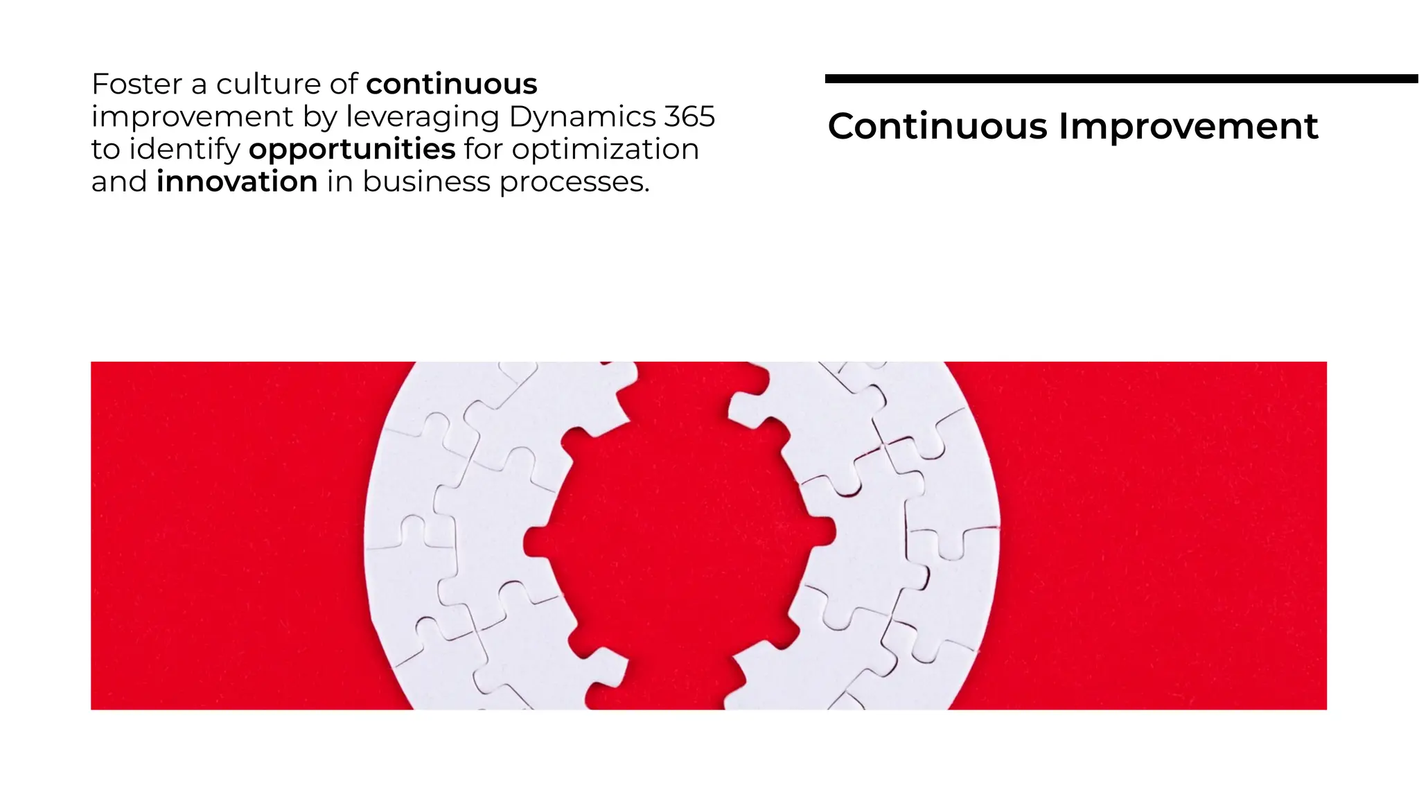 Foster a culture of continuous
improvement by leveraging Dynamics 365
to identify opportunities for optimization
and innovation in business processes.
Continuous Improvement
 