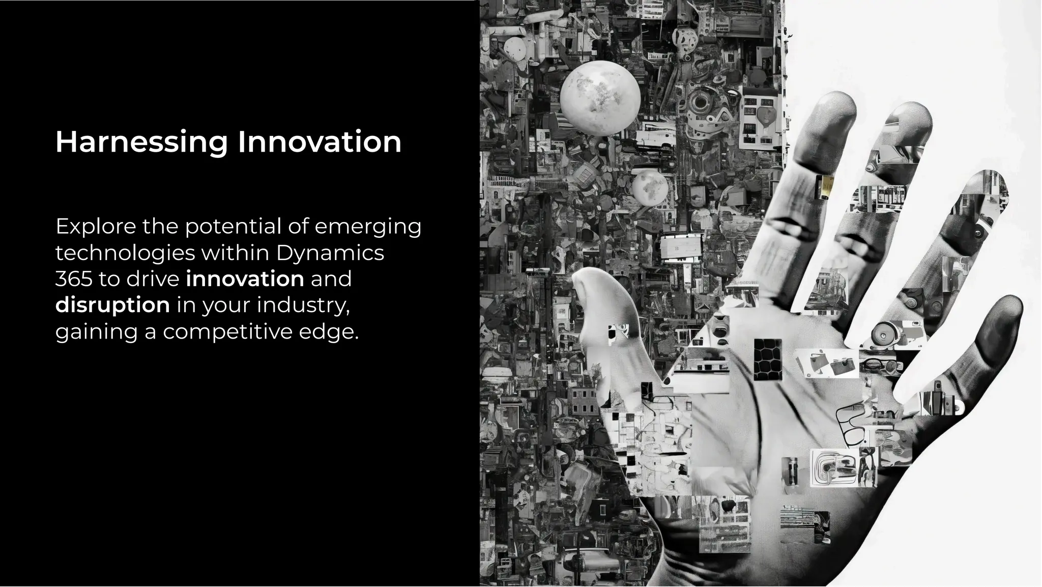 Explore the potential of emerging
technologies within Dynamics
365 to drive innovation and
disruption in your industry,
gaining a competitive edge.
Harnessing Innovation
 