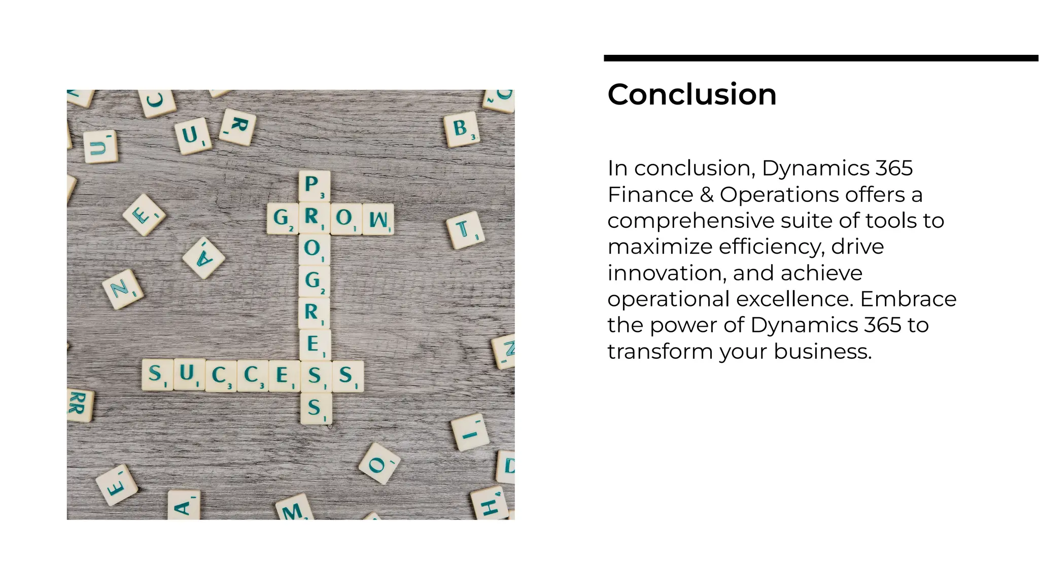 In conclusion, Dynamics 365
Finance & Operations offers a
comprehensive suite of tools to
maximize efﬁciency, drive
innovation, and achieve
operational excellence. Embrace
the power of Dynamics 365 to
transform your business.
Conclusion
 