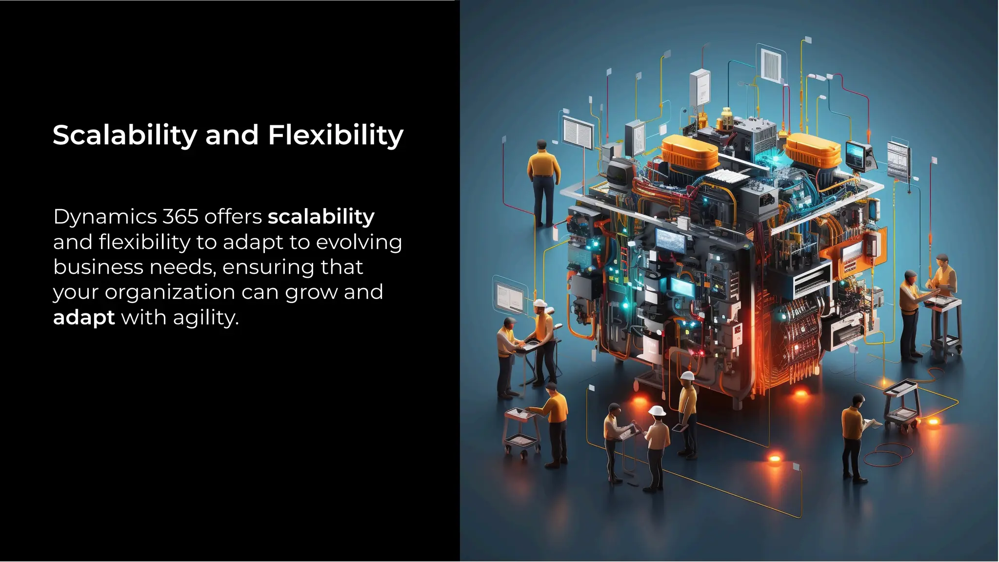 Dynamics 365 offers scalability
and ﬂexibility to adapt to evolving
business needs, ensuring that
your organization can grow and
adapt with agility.
Scalability and Flexibility
 