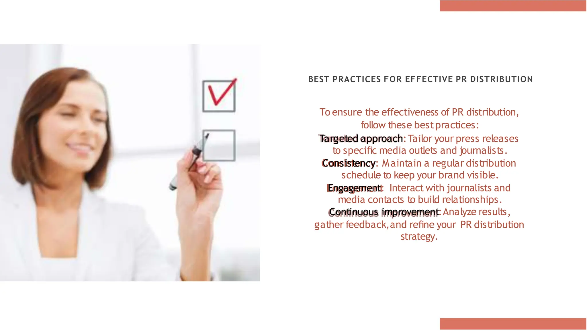 BEST PRACTICES FOR EFFECTIVE PR DISTRIBUTION
To ensure the effectiveness of PR distribution,
follow these bestpractices:
Targeted approach:Tailor your press releases
to speciﬁc media outlets and journalists.
Consistency: Maintain a regular distribution
schedule to keep your brand visible.
Engagement: Interact with journalists and
media contacts to build relationships.
Continuous improvement:Analyze results,
gather feedback,and reﬁne your PR distribution
strategy.
 