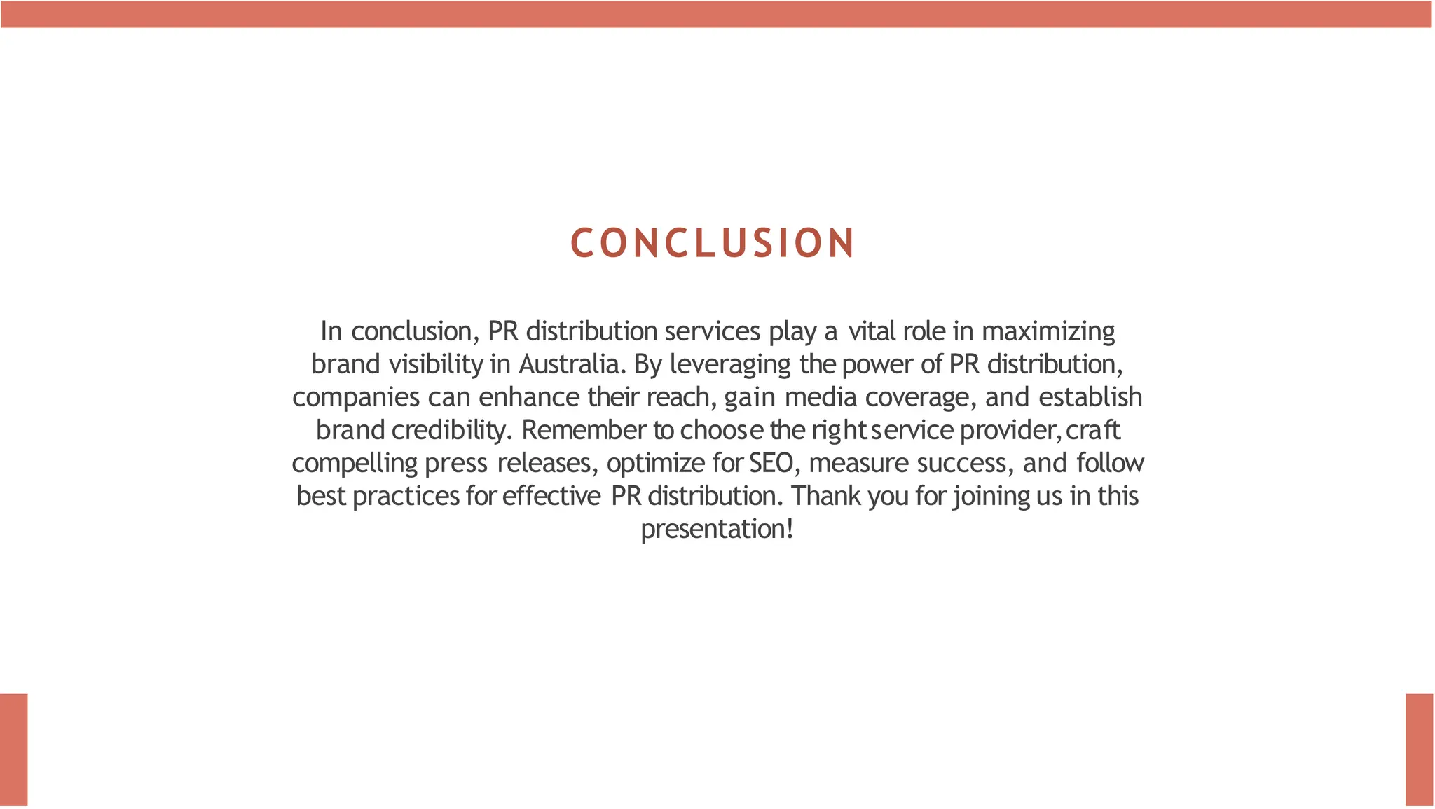 CONCLUSION
In conclusion, PR distribution services play a vital role in maximizing
brand visibility in Australia. By leveraging the power of PR distribution,
companies can enhance their reach, gain media coverage, and establish
brand credibility. Remember to choose the rightservice provider,craft
compelling press releases, optimize for SEO, measure success, and follow
best practices for effective PR distribution. Thank you for joining us in this
presentation!
 