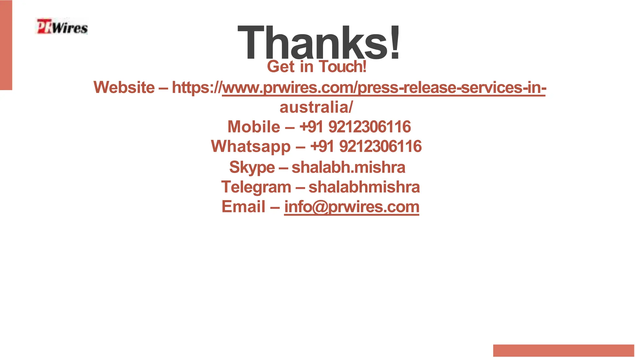 Thanks!
Get in Touch!
Website – https://www.prwires.com/press-release-services-in-
australia/
Mobile – +91 9212306116
Whatsapp – +91 9212306116
Skype – shalabh.mishra
Telegram – shalabhmishra
Email – info@prwires.com
 