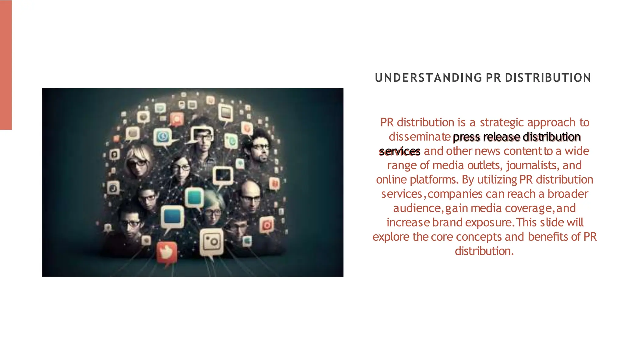 PR distribution is a strategic approach to
disseminate press release distribution
services and other news contentto a wide
range of media outlets, journalists, and
online platforms. By utilizing PR distribution
services,companies can reach a broader
audience,gain media coverage,and
increase brand exposure.This slide will
explore the core concepts and beneﬁts of PR
distribution.
UNDERSTANDING PR DISTRIBUTION
 