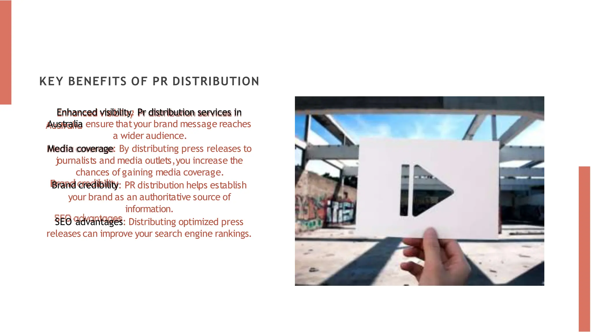 KEY BENEFITS OF PR DISTRIBUTION
Enhanced visibility: Pr distribution services in
Australia ensure thatyour brand message reaches
a wider audience.
Media coverage: By distributing press releases to
journalists and media outlets,you increase the
chances ofgaining media coverage.
Brand credibility: PR distribution helps establish
your brand as an authoritative source of
information.
SEO advantages: Distributing optimized press
releases can improve your search engine rankings.
 