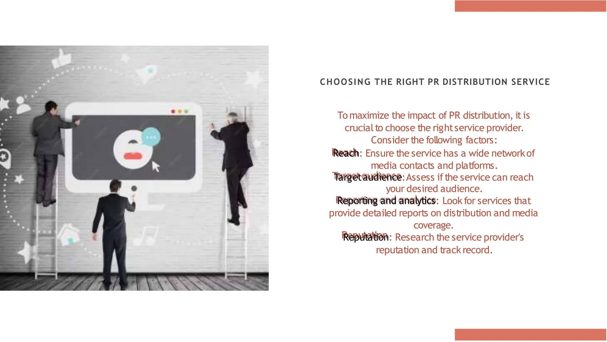 CHOOSING THE RIGHT PR DISTRIBUTION SERVICE
To maximize the impact of PR distribution, it is
crucialto choose the rightservice provider.
Consider the following factors:
Reach: Ensure the service has a wide networkof
media contacts and platforms.
Targetaudience:Assess ifthe service can reach
your desired audience.
Reporting and analytics: Lookfor services that
provide detailed reports on distribution and media
coverage.
Reputation: Research the service provider's
reputation and trackrecord.
 