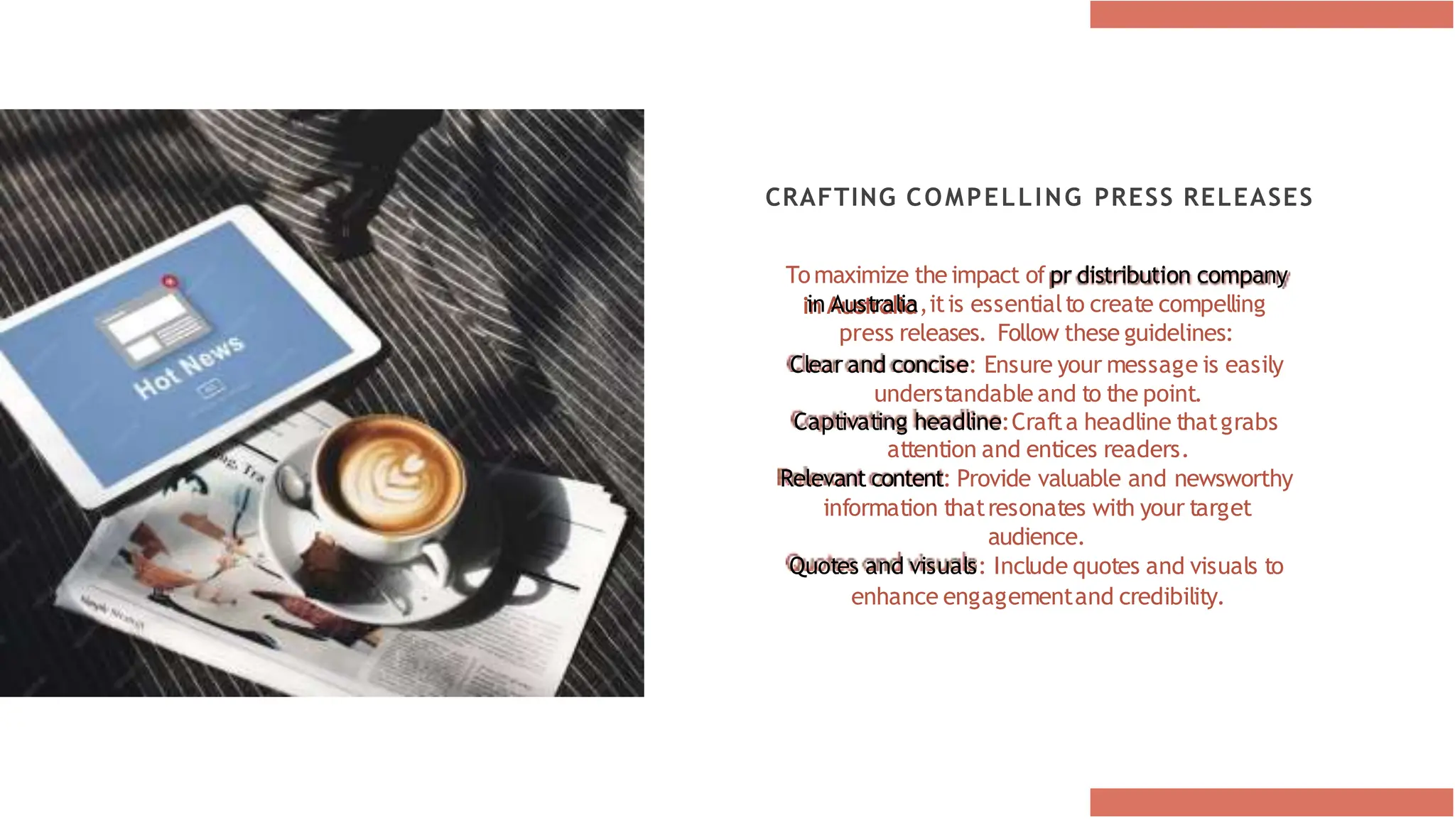 CRAFTING COMPELLING PRESS RELEASES
Tomaximize the impact of pr distribution company
in Australia,itis essentialto create compelling
press releases. Follow these guidelines:
Clear and concise: Ensure your message is easily
understandable and to the point.
Captivating headline:Crafta headline thatgrabs
attention and entices readers.
Relevant content: Provide valuable and newsworthy
information thatresonates with your target
audience.
Quotes and visuals: Include quotes and visuals to
enhance engagementand credibility.
 