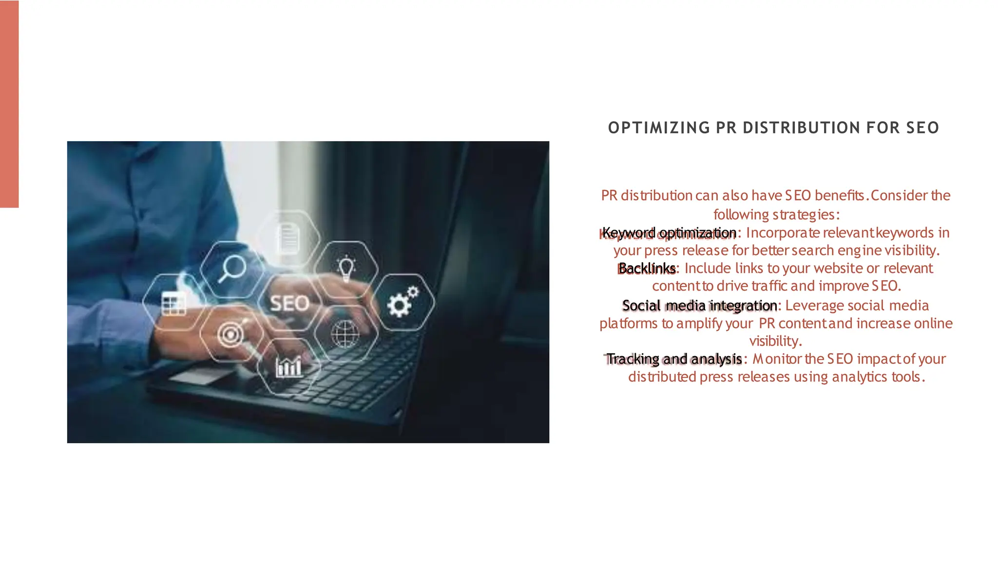 PR distribution can also have SEO beneﬁts.Consider the
following strategies:
Keyword optimization: Incorporate relevantkeywords in
your press release for bettersearch engine visibility.
Backlinks: Include links to your website or relevant
contentto drive traffic and improve SEO.
Social media integration: Leverage social media
platforms to amplify your PR contentand increase online
visibility.
Tracking and analysis: Monitorthe SEO impactofyour
distributed press releases using analytics tools.
OPTIMIZING PR DISTRIBUTION FOR SEO
 