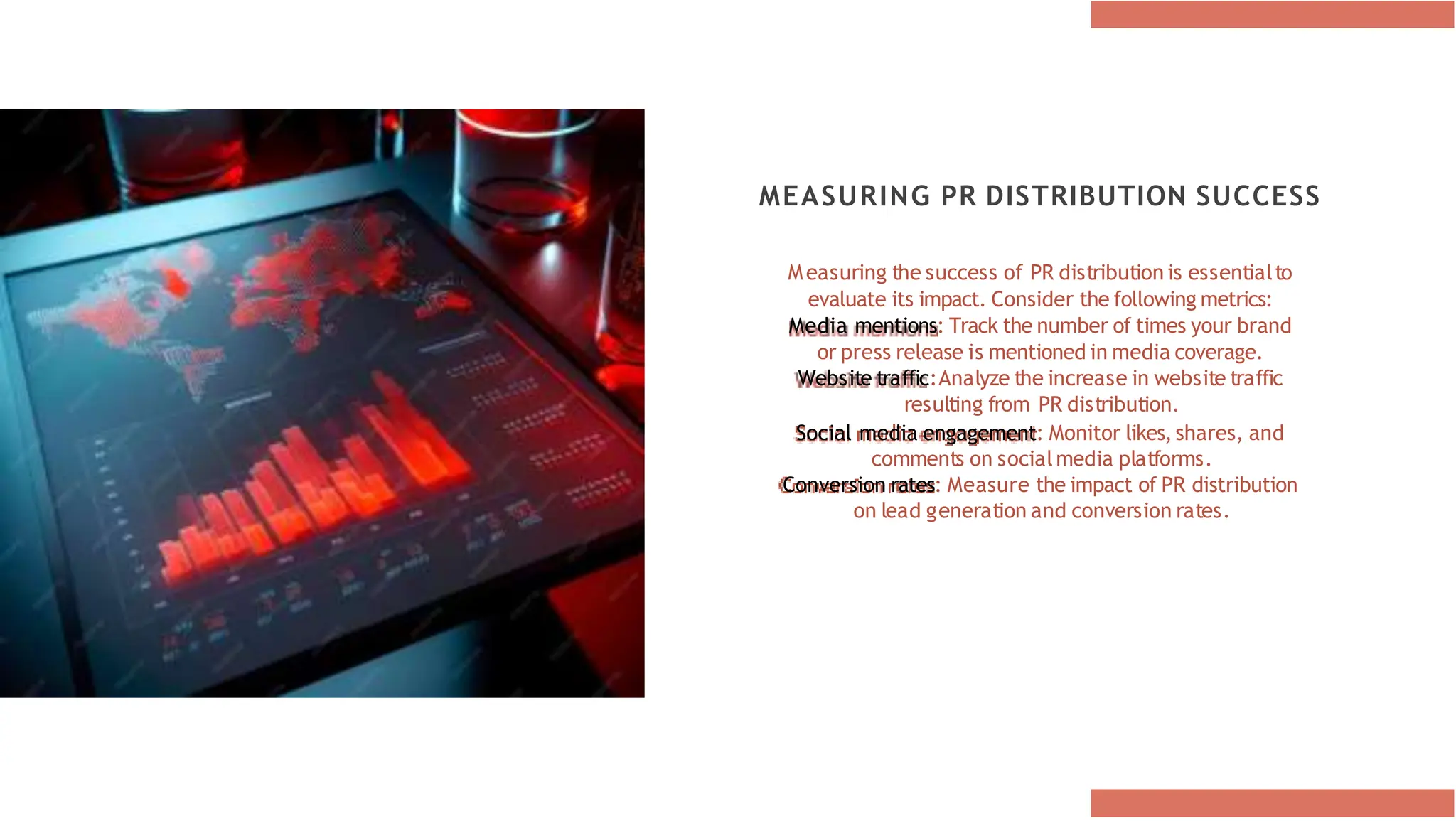 MEASURING PR DISTRIBUTION SUCCESS
Measuring the success of PR distribution is essentialto
evaluate its impact. Consider the following metrics:
Media mentions: Track the number of times your brand
or press release is mentioned in media coverage.
Website traffic:Analyze the increase in website traffic
resulting from PR distribution.
Social media engagement: Monitor likes, shares, and
comments on socialmedia platforms.
Conversion rates: Measure the impact of PR distribution
on lead generation and conversion rates.
 