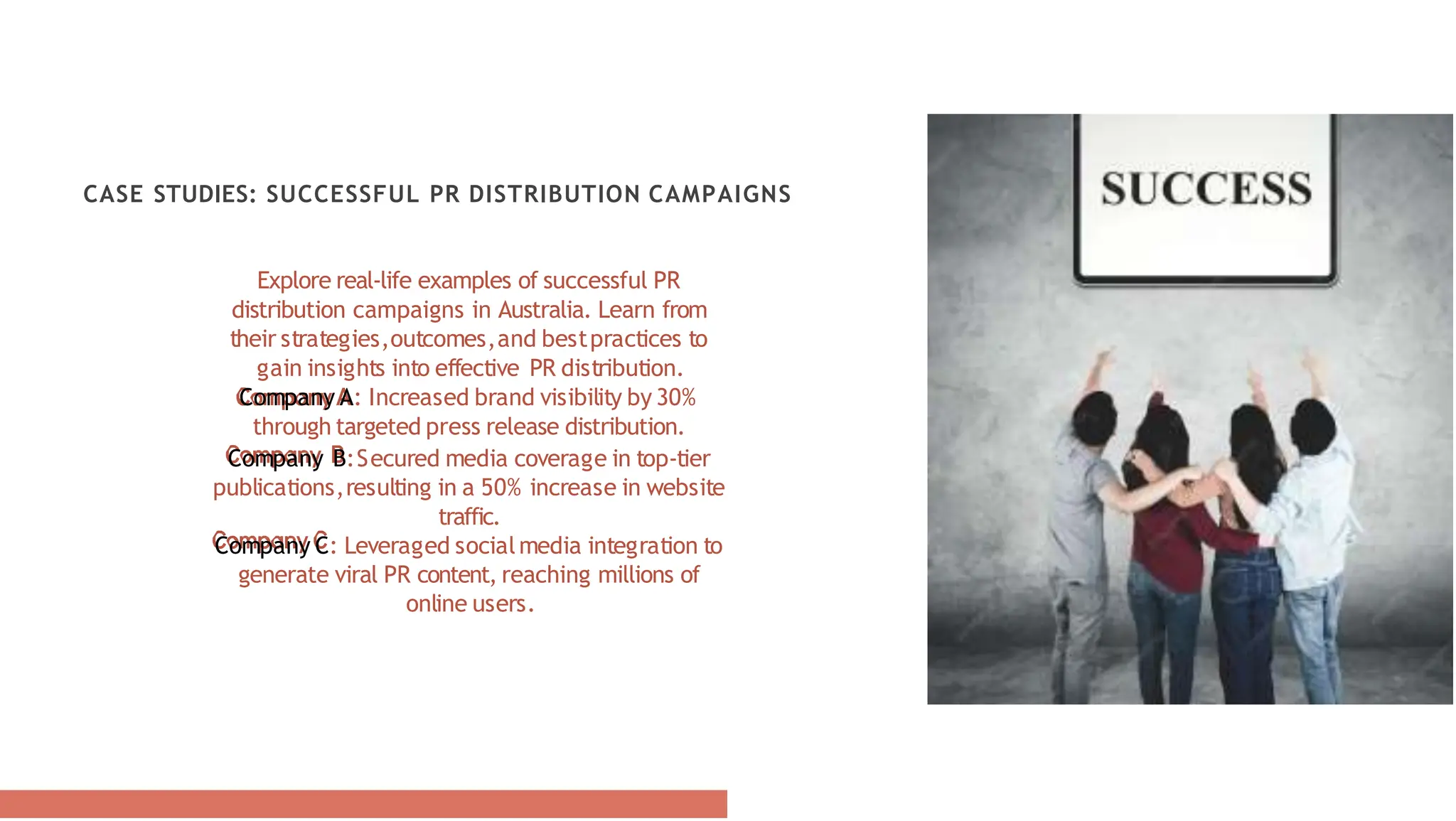 CASE STUDIES: SUCCESSFUL PR DISTRIBUTION CAMPAIGNS
Explore real-life examples of successful PR
distribution campaigns in Australia. Learn from
their strategies,outcomes,and bestpractices to
gain insights into effective PR distribution.
Company A: Increased brand visibility by 30%
through targeted press release distribution.
Company B:Secured media coverage in top-tier
publications,resulting in a 50% increase in website
traffic.
Company C: Leveraged socialmedia integration to
generate viral PR content, reaching millions of
online users.
 