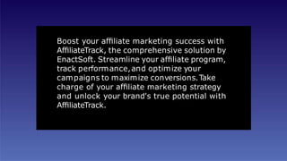Boost your afﬁliate marketing success with
AfﬁliateTrack, the comprehensive solution by
EnactSoft. Streamline your afﬁliate program,
track performance,and optimize your
campaigns to maximize conversions.Take
charge of your afﬁliate marketing strategy
and unlock your brand's true potential with
AfﬁliateTrack.
 