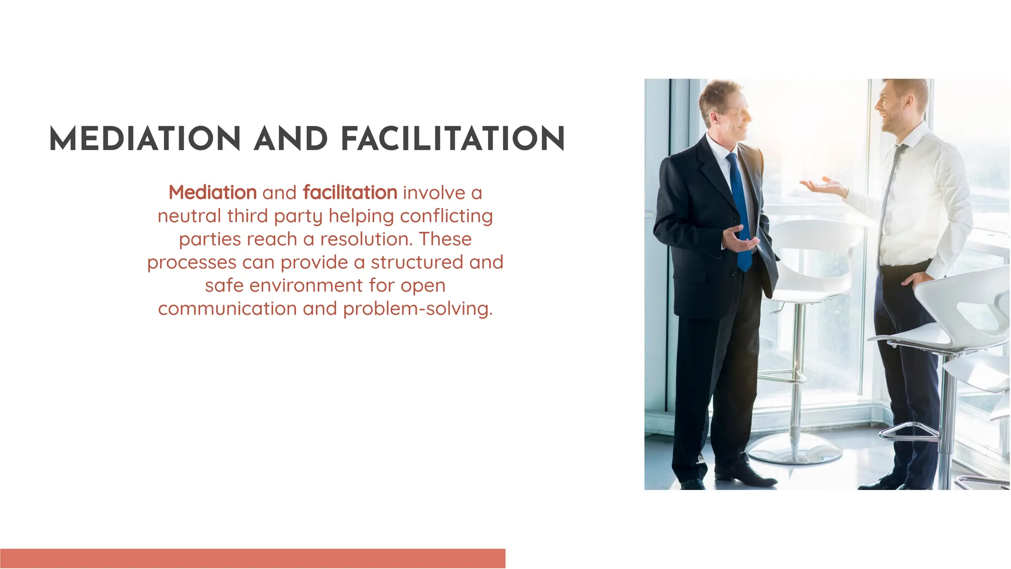 Mediation and facilitation involve a
neutral third party helping conflicting
parties reach a resolution. These
processes can provide a structured and
safe environment for open
communication and problem-solving.
MEDIATION AND FACILITATION