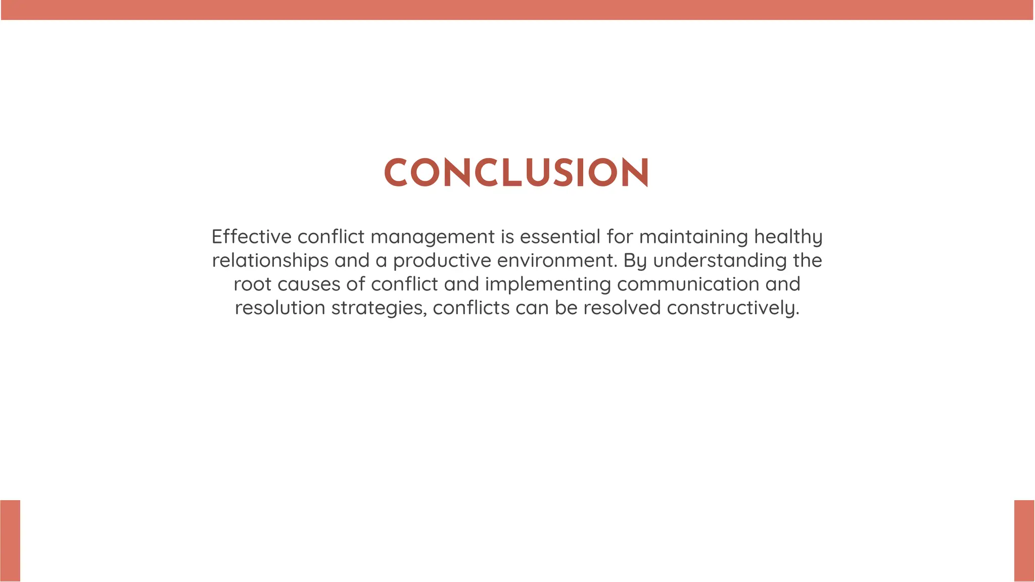 CONCLUSION
E ective conflict management is essential for maintaining healthy
relationships and a productive environment. By understanding the
root causes of conflict and implementing communication and
resolution strategies, conflicts can be resolved constructively.