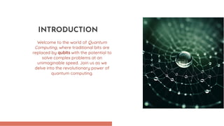 Welcome to the world of Quantum
Computing, where traditional bits are
replaced by qubits with the potential to
solve complex problems at an
unimaginable speed. Join us as we
delve into the revolutionary power of
quantum computing.
INTRODUCTION
 