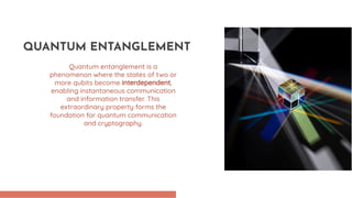 Quantum entanglement is a
phenomenon where the states of two or
more qubits become interdependent,
enabling instantaneous communication
and information transfer. This
extraordinary property forms the
foundation for quantum communication
and cryptography.
QUANTUM ENTANGLEMENT
 