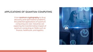From quantum cryptography to drug
discovery and optimization problems,
the potential applications of quantum
computing are vast. Industries are
exploring the transformative impact of
quantum computing on ﬁelds such as
ﬁnance, healthcare, and logistics.
APPLICATIONS OF QUANTUM COMPUTING
 