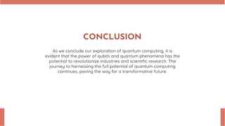 CONCLUSION
As we conclude our exploration of quantum computing, it is
evident that the power of qubits and quantum phenomena has the
potential to revolutionize industries and scientiﬁc research. The
journey to harnessing the full potential of quantum computing
continues, paving the way for a transformative future.
 