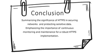 Conclusion
Summarizing the signiﬁcance of HTTPS in securing
networks and protecting sensitive data.
Emphasizing the importance of continuous
monitoring and maintenance for a robust HTTPS
implementation.
 