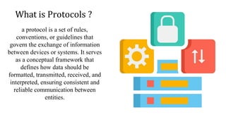 What is Protocols ?
a protocol is a set of rules,
conventions, or guidelines that
govern the exchange of information
between devices or systems. It serves
as a conceptual framework that
defines how data should be
formatted, transmitted, received, and
interpreted, ensuring consistent and
reliable communication between
entities.
 