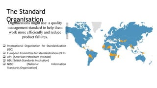 The Standard
Organisation
Organizations might use: a quality
management standard to help them
work more efficiently and reduce
product failures.
 International Organization for Standardization
(ISO)
 European Committee for Standardization (CEN)
 API: (American Petroleum Institute)
 BSI: (British Standards Institution)
 NISO :(National Information
Standards Organization)
 