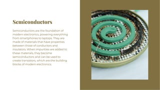 Semiconductors
Semiconductors
Semiconductors are the foundation of
modern electronics, powering everything
from smartphones to laptops. They are
made of materials that have properties
between those of conductors and
insulators. When impurities are added to
these materials, they become
semiconductors and can be used to
create transistors, which are the building
blocks of modern electronics.
Semiconductors are the foundation of
modern electronics, powering everything
from smartphones to laptops. They are
made of materials that have properties
between those of conductors and
insulators. When impurities are added to
these materials, they become
semiconductors and can be used to
create transistors, which are the building
blocks of modern electronics.
 