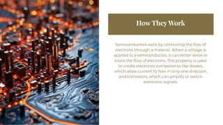 How They Work
How They Work
Semiconductors work by controlling the flow of
electrons through a material. When a voltage is
applied to a semiconductor, it can either allow or
block the flow of electrons. This property is used
to create electronic components like diodes,
which allow current to flow in only one direction,
and transistors, which can amplify or switch
electronic signals.
Semiconductors work by controlling the flow of
electrons through a material. When a voltage is
applied to a semiconductor, it can either allow or
block the flow of electrons. This property is used
to create electronic components like diodes,
which allow current to flow in only one direction,
and transistors, which can amplify or switch
electronic signals.
 