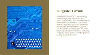 Integrated Circuits
Integrated Circuits
Integrated circuits (ICs) are made by
combining many transistors and
other components on a single piece of
semiconductor material. This allows
for the creation of complex electronic
devices like microprocessors, which
are the brains of computers. ICs have
revolutionized the electronics industry
and are now found in everything from
cars to medical devices.
Integrated circuits (ICs) are made by
combining many transistors and
other components on a single piece of
semiconductor material. This allows
for the creation of complex electronic
devices like microprocessors, which
are the brains of computers. ICs have
revolutionized the electronics industry
and are now found in everything from
cars to medical devices.
 