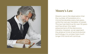 Moore's Law
Moore's Law
Moore's Law is the observation that
the number of transistors on a
microchip doubles every two years,
while the cost per transistor is halved.
This law has held true for over 50 years
and has driven the rapid
advancement of the electronics
industry. However, as we approach
the physical limits of semiconductor
technology, it is unclear how much
longer this trend will continue.
Moore's Law is the observation that
the number of transistors on a
microchip doubles every two years,
while the cost per transistor is halved.
This law has held true for over 50 years
and has driven the rapid
advancement of the electronics
industry. However, as we approach
the physical limits of semiconductor
technology, it is unclear how much
longer this trend will continue.
 