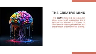 THE CREATIVE MIND
The creative mind is a playground of
ideas, a canvas of imagination, and a
sanctuary of innovation. It thrives on
the fusion of diverse perspectives and
the liberation of conventional thinking.
 