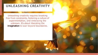 UNLEASHING CREATIVITY
Unleashing creativity requires breaking
free from constraints, fostering a culture of
experimentation, and embracing the
unknown. It's about liberating the
imagination to soar beyond boundaries.
 
